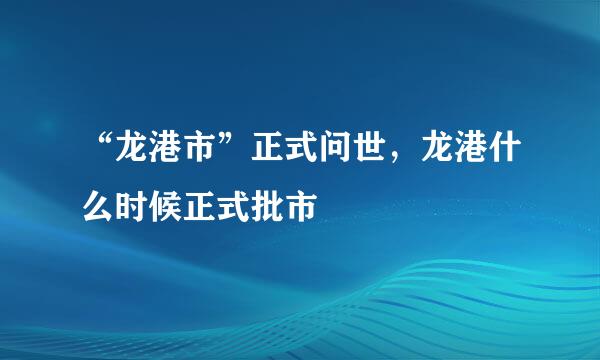 “龙港市”正式问世，龙港什么时候正式批市