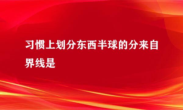 习惯上划分东西半球的分来自界线是