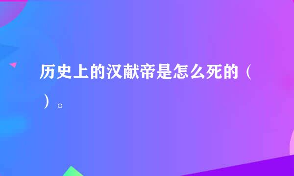 历史上的汉献帝是怎么死的（）。