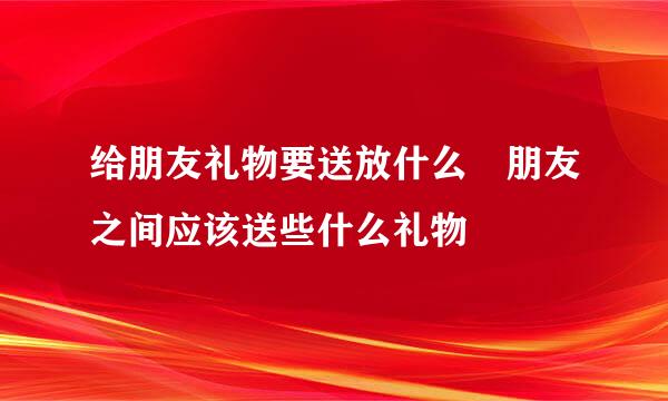 给朋友礼物要送放什么 朋友之间应该送些什么礼物