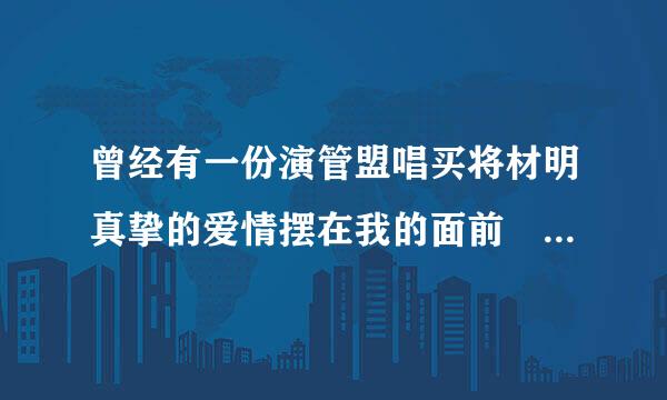 曾经有一份演管盟唱买将材明真挚的爱情摆在我的面前 这句话的原著是什么？