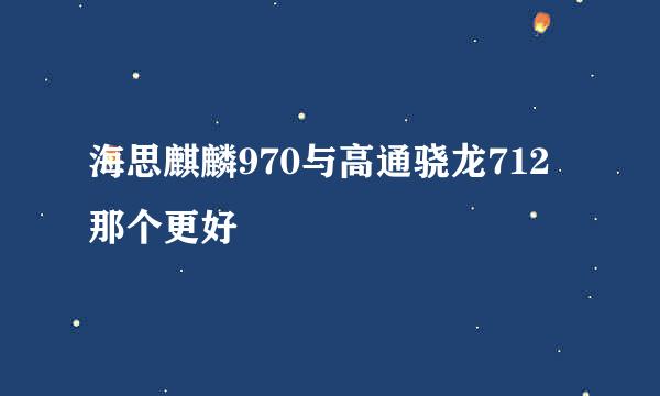 海思麒麟970与高通骁龙712那个更好