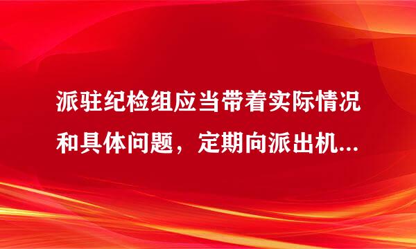 派驻纪检组应当带着实际情况和具体问题，定期向派出机关汇报工作，来自至少每年会同被监督单位党组织专题研究1次党风廉360问答政建设和反腐...