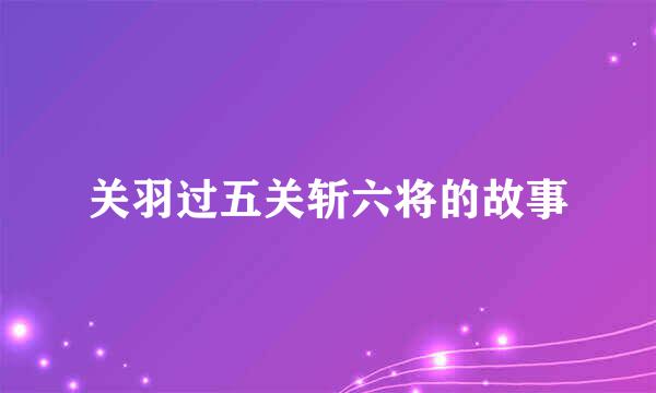 关羽过五关斩六将的故事