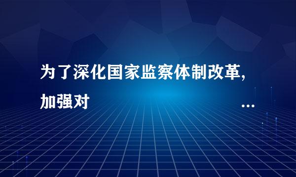 为了深化国家监察体制改革,加强对         的搞型临米站督最局土监督,实现国家监察全面覆盖,深入开展反腐败工作,推进国家治理体系和治...