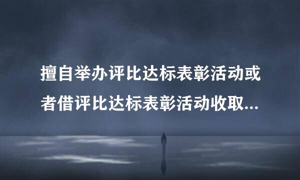 擅自举办评比达标表彰活动或者借评比达标表彰活动收取费用的，给予什么处分？