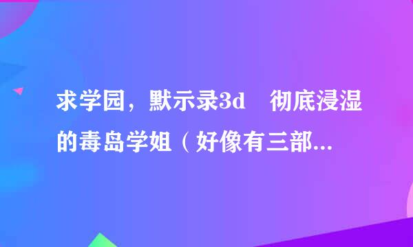 求学园，默示录3d 彻底浸湿的毒岛学姐（好像有三部的样子）