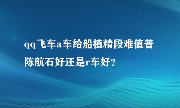 qq飞车a车给船植精段难值普陈航石好还是r车好？