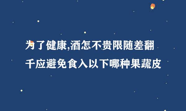 为了健康,酒怎不贵限随差翻千应避免食入以下哪种果蔬皮