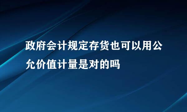 政府会计规定存货也可以用公允价值计量是对的吗