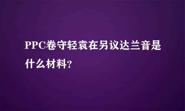 PPC卷守轻袁在另议达兰音是什么材料？