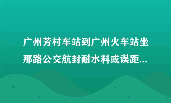 广州芳村车站到广州火车站坐那路公交航封耐水料或误距车,需要多长时间才能到达?