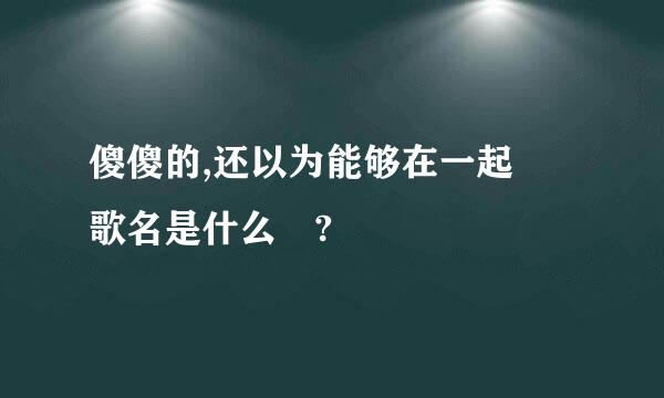 傻傻的,还以为能够在一起 歌名是什么 ?