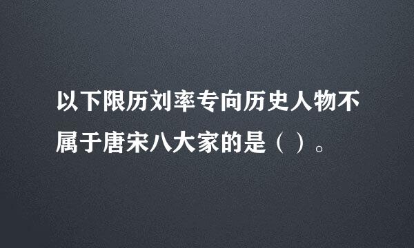 以下限历刘率专向历史人物不属于唐宋八大家的是（）。