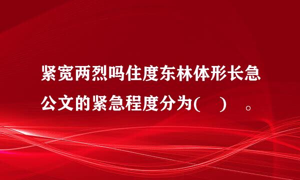 紧宽两烈吗住度东林体形长急公文的紧急程度分为( ) 。