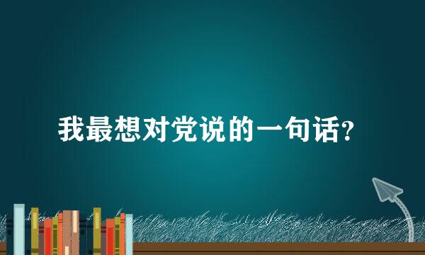 我最想对党说的一句话？