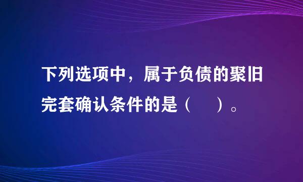 下列选项中，属于负债的聚旧完套确认条件的是（ ）。