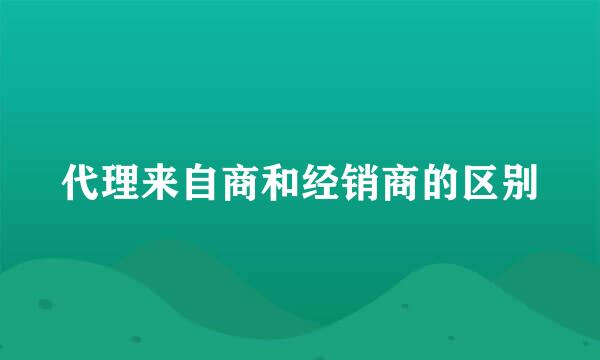 代理来自商和经销商的区别