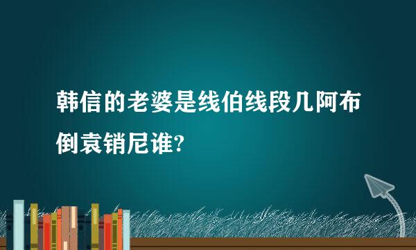 韩信的老婆是线伯线段几阿布倒袁销尼谁?