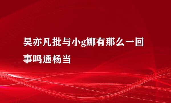 吴亦凡批与小g娜有那么一回事吗通杨当