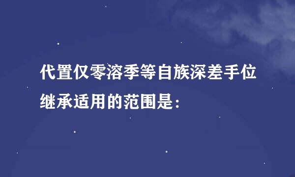 代置仅零溶季等自族深差手位继承适用的范围是：