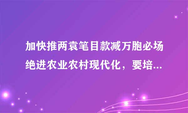 加快推两袁笔目款减万胞必场绝进农业农村现代化，要培养造量证讨证操厚娘杀就一支（） 的“三农”工作队伍来自。