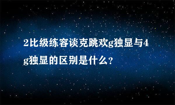 2比级练容谈克跳欢g独显与4g独显的区别是什么？