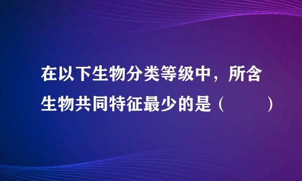 在以下生物分类等级中，所含生物共同特征最少的是（  ）