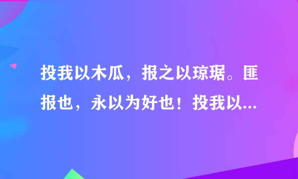 投我以木瓜，报之以琼琚。匪报也，永以为好也！投我以木桃，报之以琼瑶。 匪报也，永以为好也！投我以木