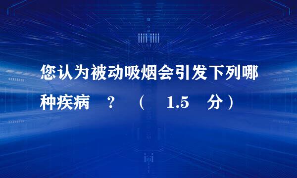 您认为被动吸烟会引发下列哪种疾病 ? （ 1.5 分）