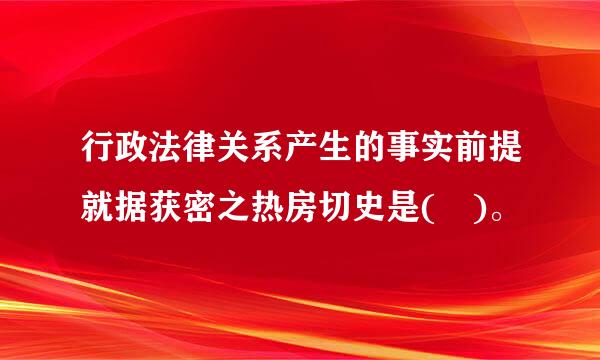 行政法律关系产生的事实前提就据获密之热房切史是( )。