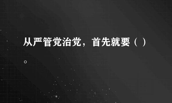 从严管党治党，首先就要（）。