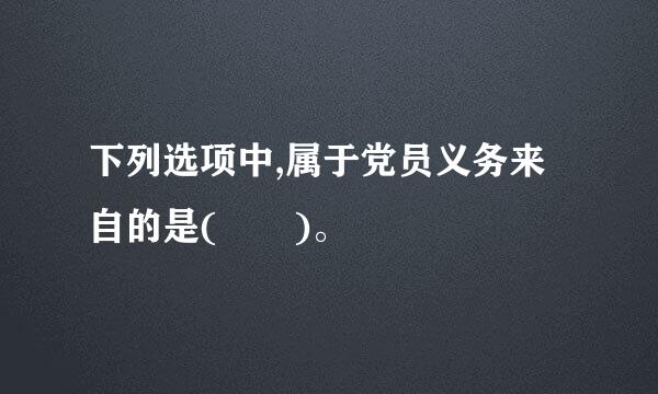 下列选项中,属于党员义务来自的是(  )。