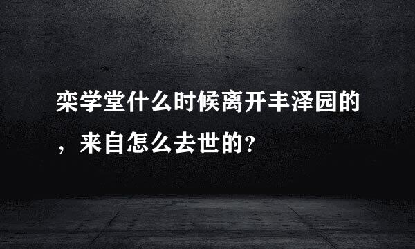 栾学堂什么时候离开丰泽园的，来自怎么去世的？