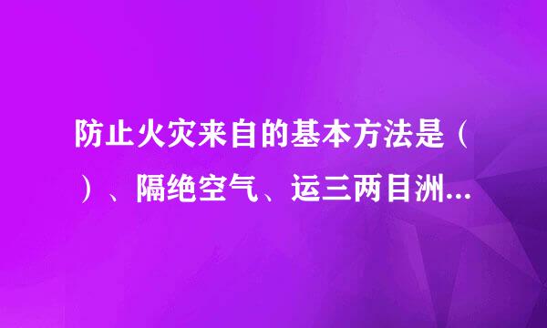 防止火灾来自的基本方法是（）、隔绝空气、运三两目洲剂投营汽消除着火源、阻止火势、爆炸波的蔓延