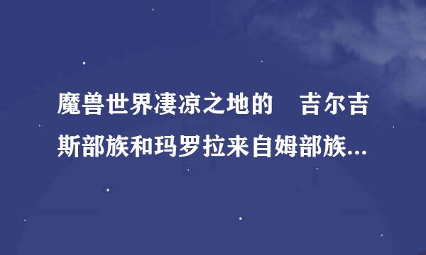 魔兽世界凄凉之地的 吉尔吉斯部族和玛罗拉来自姆部族的任务是怎么做的啊