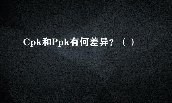 Cpk和Ppk有何差异？（）