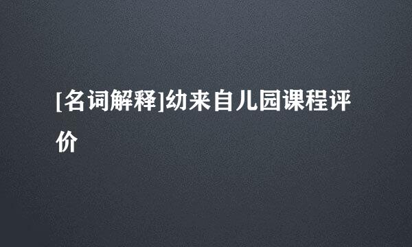 [名词解释]幼来自儿园课程评价