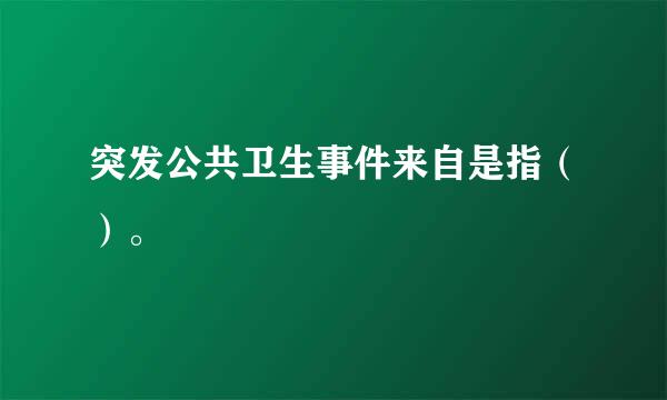 突发公共卫生事件来自是指（）。