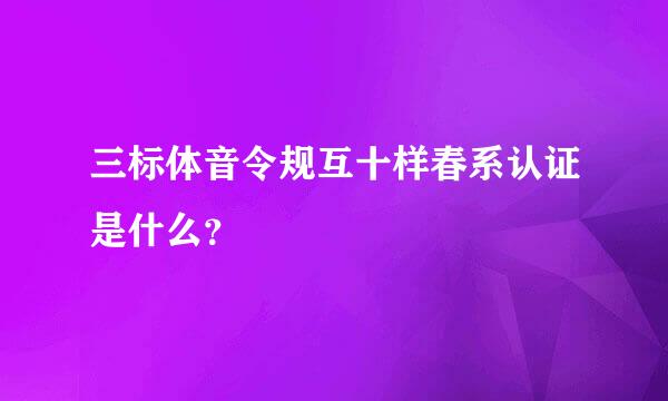 三标体音令规互十样春系认证是什么？