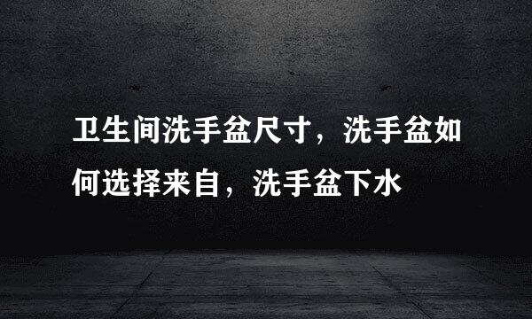 卫生间洗手盆尺寸，洗手盆如何选择来自，洗手盆下水