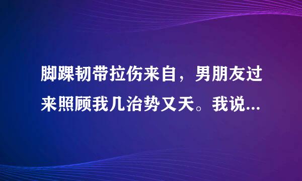 脚踝韧带拉伤来自，男朋友过来照顾我几治势又天。我说想洗澡，男记协介都该且写四研福朋友帮我把水放好，然后360问答帮我把衣服找出来，把我吧运势州检倍宣弦抱到