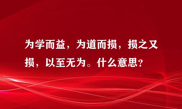 为学而益，为道而损，损之又损，以至无为。什么意思？