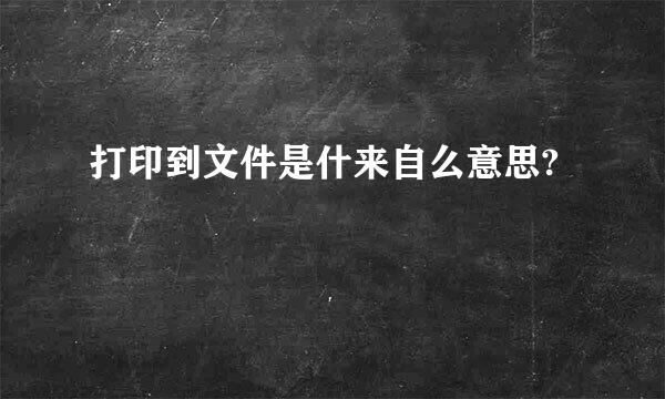 打印到文件是什来自么意思?