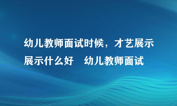 幼儿教师面试时候，才艺展示展示什么好 幼儿教师面试