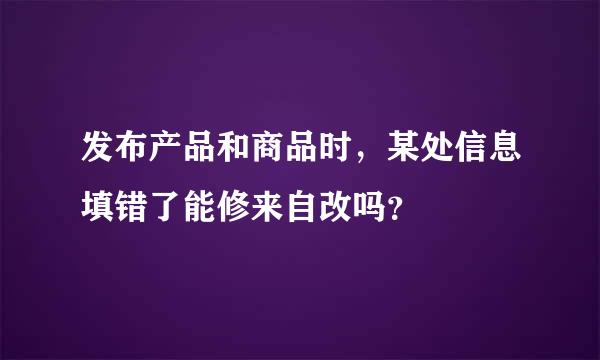 发布产品和商品时，某处信息填错了能修来自改吗？