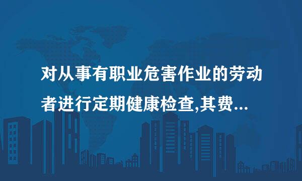 对从事有职业危害作业的劳动者进行定期健康检查,其费用由( )。