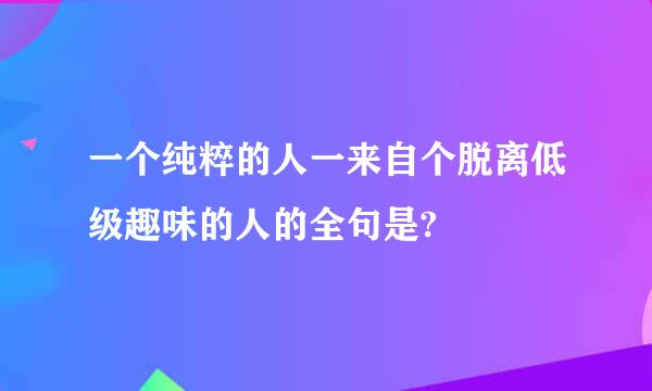 一个纯粹的人一来自个脱离低级趣味的人的全句是?