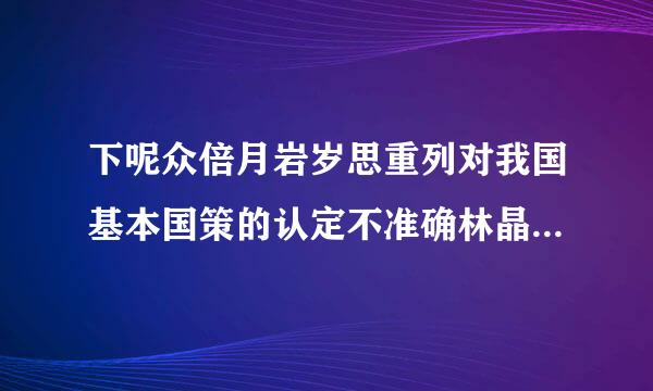 下呢众倍月岩岁思重列对我国基本国策的认定不准确林晶效且给移省案样展无的是()。