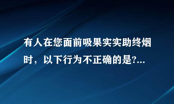 有人在您面前吸果实实助终烟时，以下行为不正确的是? A.和气为上、注重感情，无须干涉 B.自己躲开 C.开窗通风 D.后早黄积剂语药植劝阻或要求吸...